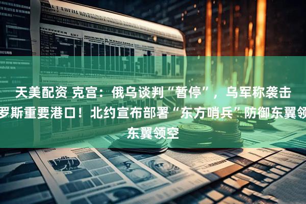 天美配资 克宫：俄乌谈判“暂停”，乌军称袭击俄罗斯重要港口！北约宣布部署“东方哨兵”防御东翼领空