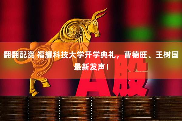 翻翻配资 福耀科技大学开学典礼，曹德旺、王树国最新发声！