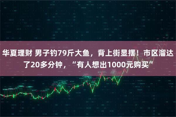 华夏理财 男子钓79斤大鱼，背上街显摆！市区溜达了20多分钟，“有人想出1000元购买”