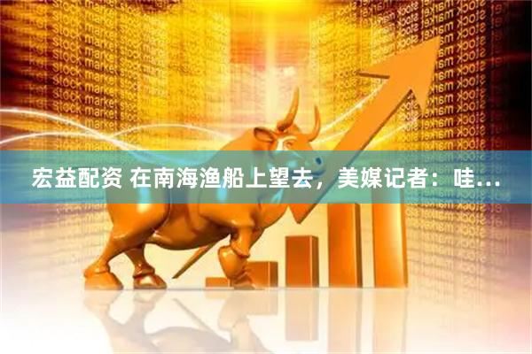 宏益配资 在南海渔船上望去，美媒记者：哇…