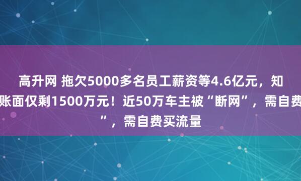 高升网 拖欠5000多名员工薪资等4.6亿元，知名车企账面仅剩1500万元！近50万车主被“断网”，需自费买流量