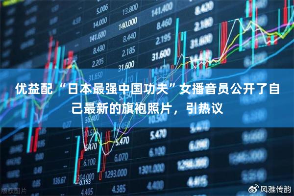 优益配 “日本最强中国功夫”女播音员公开了自己最新的旗袍照片，引热议