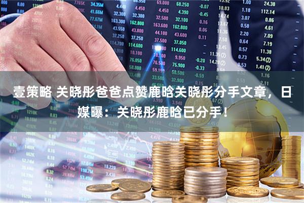 壹策略 关晓彤爸爸点赞鹿晗关晓彤分手文章，日媒曝：关晓彤鹿晗已分手！