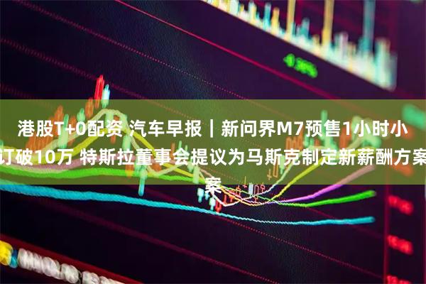 港股T+0配资 汽车早报｜新问界M7预售1小时小订破10万 特斯拉董事会提议为马斯克制定新薪酬方案