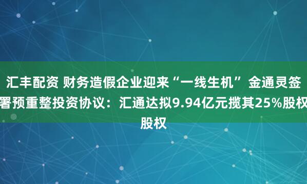 汇丰配资 财务造假企业迎来“一线生机” 金通灵签署预重整投资协议：汇通达拟9.94亿元揽其25%股权