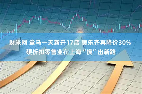 财米网 盒马一天新开17店 奥乐齐再降价30% 硬折扣零售业在上海“摸”出新路