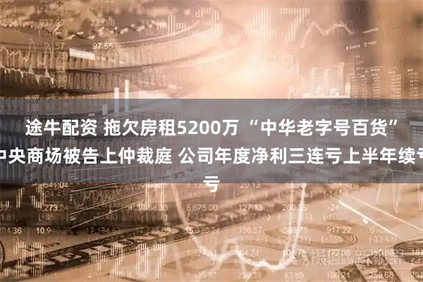 途牛配资 拖欠房租5200万 “中华老字号百货”中央商场被告上仲裁庭 公司年度净利三连亏上半年续亏