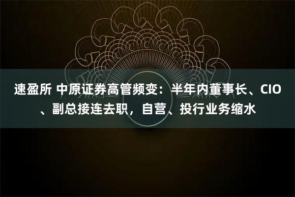 速盈所 中原证券高管频变：半年内董事长、CIO、副总接连去职，自营、投行业务缩水