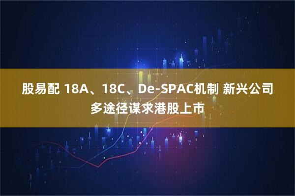 股易配 18A、18C、De-SPAC机制 新兴公司多途径谋求港股上市