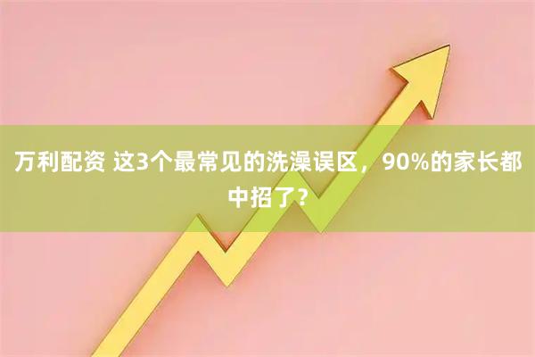 万利配资 这3个最常见的洗澡误区，90%的家长都中招了？