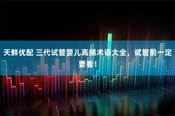 天鲜优配 三代试管婴儿高频术语大全，试管前一定要看！