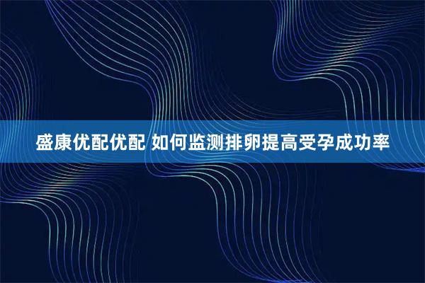 盛康优配优配 如何监测排卵提高受孕成功率