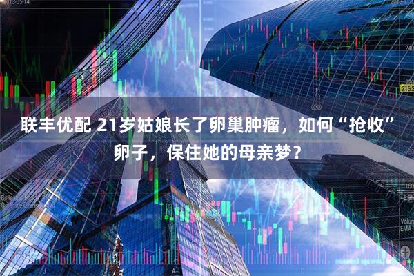 联丰优配 21岁姑娘长了卵巢肿瘤，如何“抢收”卵子，保住她的母亲梦？