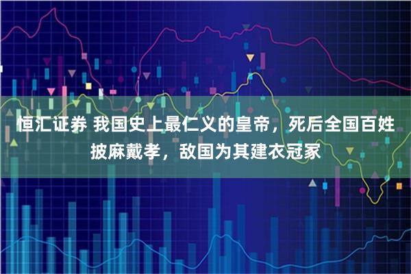 恒汇证券 我国史上最仁义的皇帝，死后全国百姓披麻戴孝，敌国为其建衣冠冢