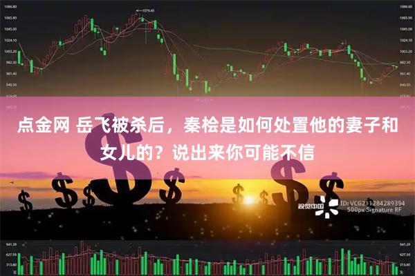 点金网 岳飞被杀后，秦桧是如何处置他的妻子和女儿的？说出来你可能不信