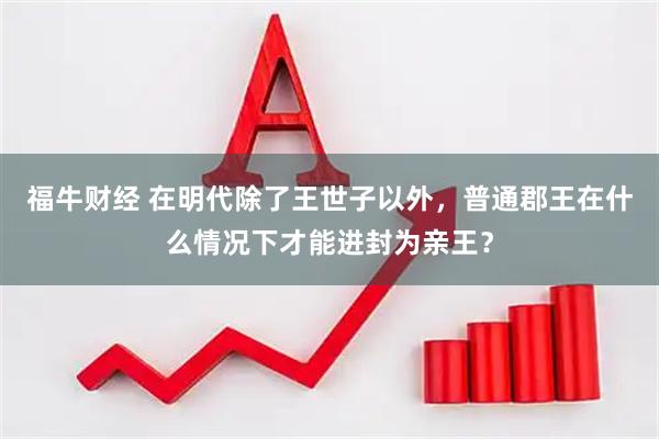 福牛财经 在明代除了王世子以外，普通郡王在什么情况下才能进封为亲王？