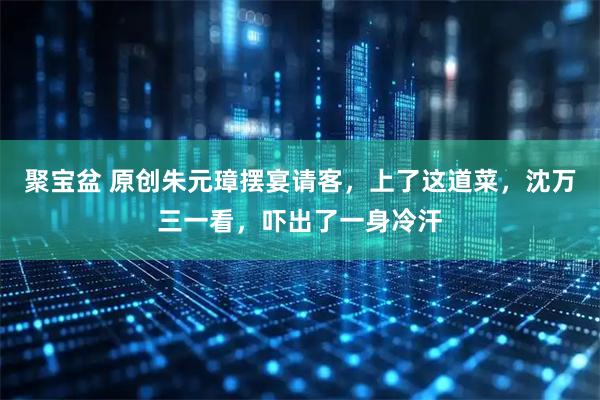 聚宝盆 原创朱元璋摆宴请客，上了这道菜，沈万三一看，吓出了一身冷汗