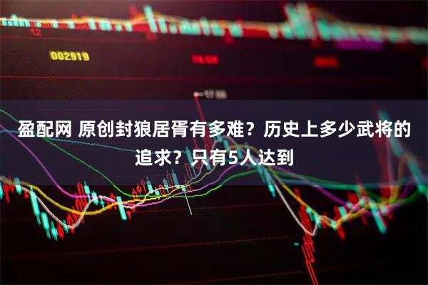 盈配网 原创封狼居胥有多难？历史上多少武将的追求？只有5人达到