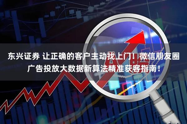 东兴证券 让正确的客户主动找上门！微信朋友圈广告投放大数据新算法精准获客指南！