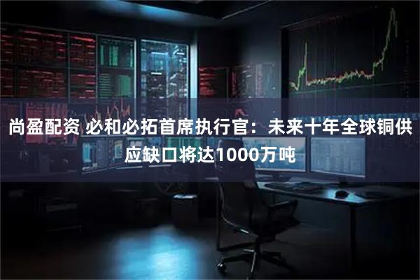 尚盈配资 必和必拓首席执行官：未来十年全球铜供应缺口将达1000万吨