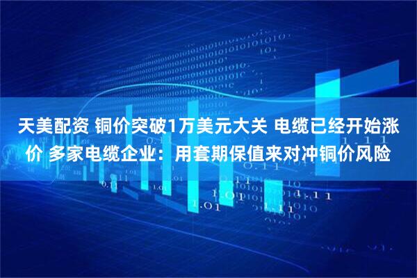 天美配资 铜价突破1万美元大关 电缆已经开始涨价 多家电缆企业：用套期保值来对冲铜价风险