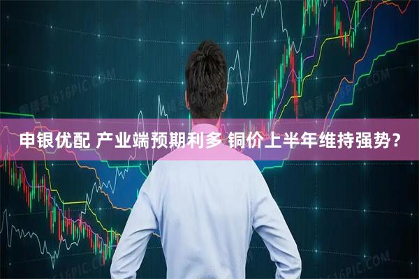 申银优配 产业端预期利多 铜价上半年维持强势？