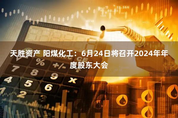 天胜资产 阳煤化工：6月24日将召开2024年年度股东大会