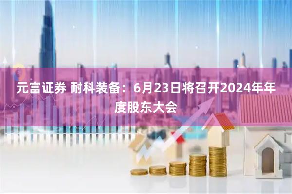 元富证券 耐科装备：6月23日将召开2024年年度股东大会