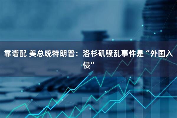 靠谱配 美总统特朗普：洛杉矶骚乱事件是“外国入侵”