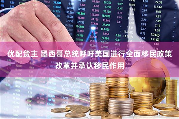 优配货主 墨西哥总统呼吁美国进行全面移民政策改革并承认移民作用