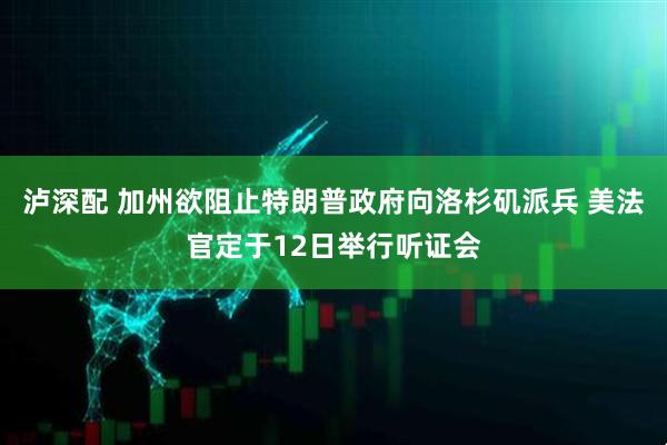 泸深配 加州欲阻止特朗普政府向洛杉矶派兵 美法官定于12日举行听证会