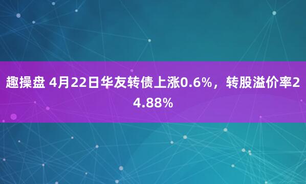 趣操盘 4月22日华友转债上涨0.6%，转股溢价率24.88%