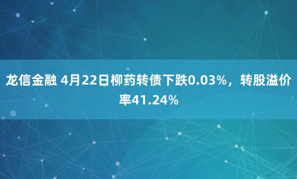 龙信金融 4月22日柳药转债下跌0.03%，转股溢价率41.24%