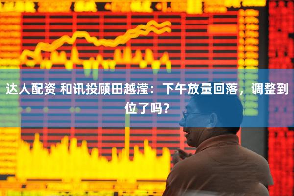 达人配资 和讯投顾田越滢：下午放量回落，调整到位了吗？