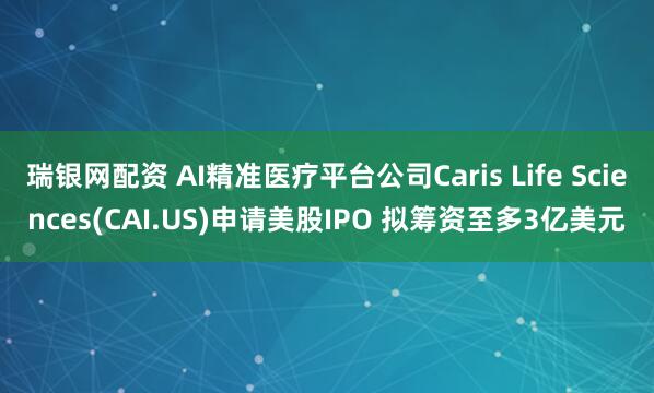 瑞银网配资 AI精准医疗平台公司Caris Life Sciences(CAI.US)申请美股IPO 拟筹资至多3亿美元