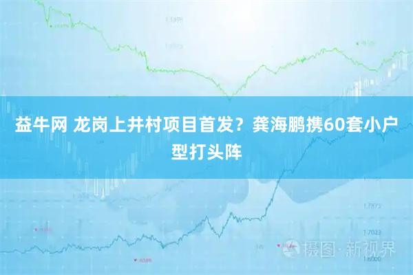 益牛网 龙岗上井村项目首发？龚海鹏携60套小户型打头阵