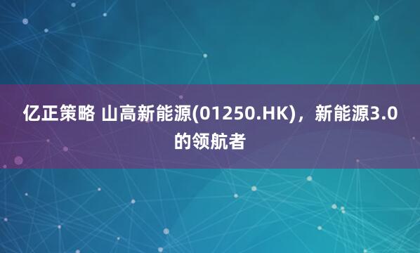 亿正策略 山高新能源(01250.HK)，新能源3.0的领航者