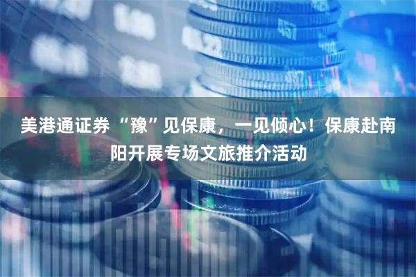 美港通证券 “豫”见保康，一见倾心！保康赴南阳开展专场文旅推介活动