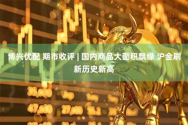 博兴优配 期市收评 | 国内商品大面积飘绿 沪金刷新历史新高