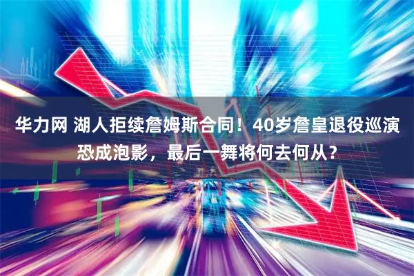 华力网 湖人拒续詹姆斯合同！40岁詹皇退役巡演恐成泡影，最后一舞将何去何从？