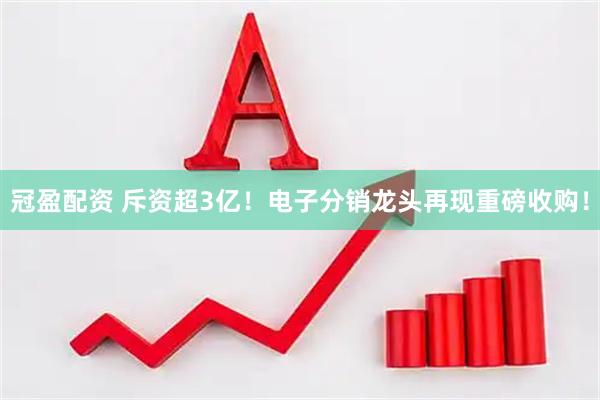 冠盈配资 斥资超3亿！电子分销龙头再现重磅收购！