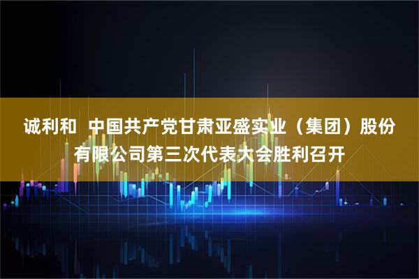 诚利和  中国共产党甘肃亚盛实业（集团）股份有限公司第三次代表大会胜利召开