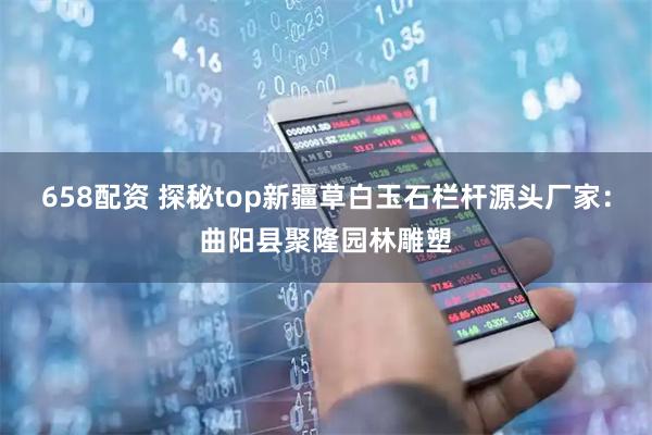 658配资 探秘top新疆草白玉石栏杆源头厂家：曲阳县聚隆园林雕塑