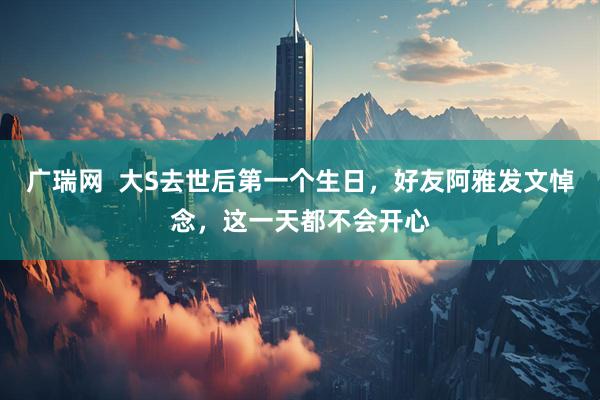 广瑞网  大S去世后第一个生日，好友阿雅发文悼念，这一天都不会开心