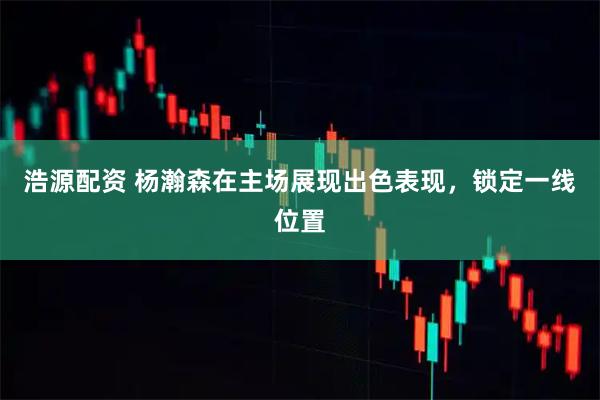浩源配资 杨瀚森在主场展现出色表现，锁定一线位置
