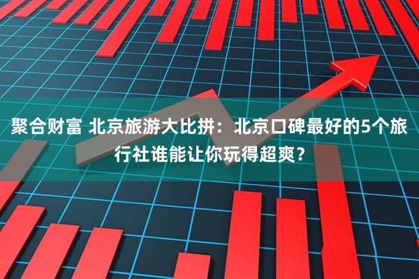 聚合财富 北京旅游大比拼：北京口碑最好的5个旅行社谁能让你玩得超爽？