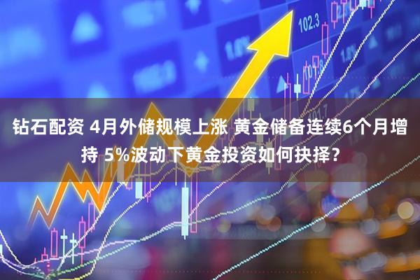 钻石配资 4月外储规模上涨 黄金储备连续6个月增持 5%波动下黄金投资如何抉择？