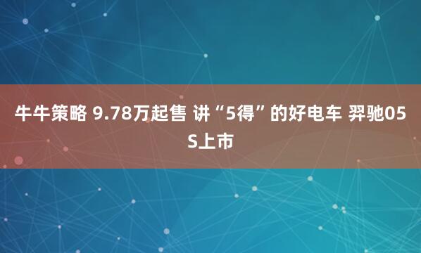 牛牛策略 9.78万起售 讲“5得”的好电车 羿驰05S上市