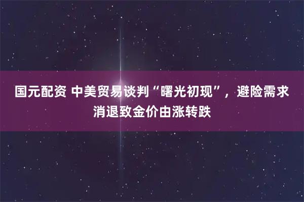 国元配资 中美贸易谈判“曙光初现”，避险需求消退致金价由涨转跌